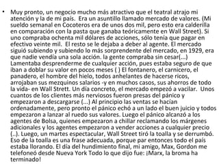 • Muy pronto, un negocio mucho más atractivo que el teatral atrajo mi
atención y la de mi país. Era un asuntillo llamado mercado de valores. (Mi
sueldo semanal en Cocoteros era de unos dos mil, pero esto era calderilla
en comparación con la pasta que ganaba teóricamente en Wall Street). Si
uno compraba ochenta mil dólares de acciones, sólo tenía que pagar en
efectivo veinte mil. El resto se le dejaba a deber al agente. El mercado
siguió subiendo y subiendo lo más sorprendente del mercado, en 1929, era
que nadie vendía una sola acción. la gente compraba sin cesar(...)
Lamentaba desprenderme de cualquier acción, pues estaba seguro de que
iban a doblar su valor en pocos meses ( ) El fontanero, el carnicero, el
panadero, el hombre del hielo, todos anhelantes de hacerse ricos,
arrojaban sus mezquinos salarios -y en muchos casos, sus ahorros de todo
la vida- en Wall Strett. Un día concreto, el mercado empezó a vacilar. Unos
cuantos de los clientes más nerviosos fueron presas del pánico y
empezaron a descargarse (...) Al principio las ventas se hacían
ordenadamente, pero pronto el pánico echó a un lado el buen juicio y todos
empezaron a lanzar al ruedo sus valores. Luego el pánico alcanzó a los
agentes de Bolsa, quienes empezaron a chillar reclamando los márgenes
adicionales y los agentes empezaron a vender acciones a cualquier precio
(..). Luego, un martes espectacular, Wall Street tiró la toalla y se derrumbó.
Eso de la toalla es una frase adecuada, porque par entonces todo el país
estaba llorando. El día del hundimiento final, mi amigo, Max, Gordon me
telefoneó desde Nueva York Todo lo que dijo fue: ¡Marx, la broma ha
terminado!
 