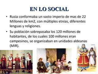 • Rusia conformaba un vasto imperio de mas de 22
Millones de km2, con múltiples etnias, diferentes
lenguas y religiones.
• Su población sobrepasaba los 120 millones de
habitantes, de los cuales 100 millones eran
campesinos, se organizaban en unidades aldeanas
(MIR).
EN LO SOCIALEN LO SOCIAL
 