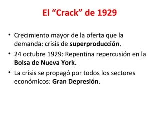 El “Crack” de 1929
• Crecimiento mayor de la oferta que la
demanda: crisis de superproducción.
• 24 octubre 1929: Repentina repercusión en la
Bolsa de Nueva York.
• La crisis se propagó por todos los sectores
económicos: Gran Depresión.
 