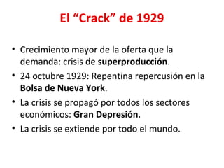 El “Crack” de 1929
• Crecimiento mayor de la oferta que la
demanda: crisis de superproducción.
• 24 octubre 1929: Repentina repercusión en la
Bolsa de Nueva York.
• La crisis se propagó por todos los sectores
económicos: Gran Depresión.
• La crisis se extiende por todo el mundo.
 