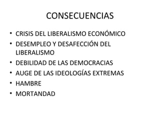 CONSECUENCIAS
• CRISIS DEL LIBERALISMO ECONÓMICO
• DESEMPLEO Y DESAFECCIÓN DEL
LIBERALISMO
• DEBILIDAD DE LAS DEMOCRACIAS
• AUGE DE LAS IDEOLOGÍAS EXTREMAS
• HAMBRE
• MORTANDAD
 
