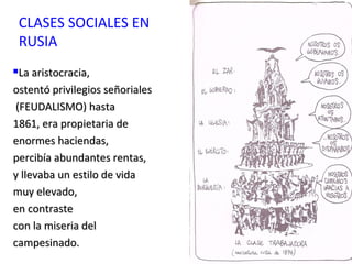 CLASES SOCIALES EN
RUSIA
La aristocracia,La aristocracia,
ostentó privilegios señorialesostentó privilegios señoriales
(FEUDALISMO) hasta(FEUDALISMO) hasta
1861, era propietaria de1861, era propietaria de
enormes haciendas,enormes haciendas,
percibía abundantes rentas,percibía abundantes rentas,
y llevaba un estilo de viday llevaba un estilo de vida
muy elevado,muy elevado,
en contrasteen contraste
con la miseria delcon la miseria del
campesinado.campesinado.
 