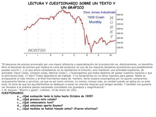 LECTURA Y CUESTIONARIO SOBRE UN TEXTO Y
UN GRÁFICO
“El descenso de precios provocado por una mayor eficiencia y especialización de la producción es, efectivamente, un beneficio.
Pero el descenso de precios que implica la ruina del productor es uno de los mayores desastres económicos que posiblemente
puedan ocurrir (…) Lo que ahora necesitamos no es apretarnos el cinturón, sino mantener una actividad expansiva, de
actividad: hacer cosas, comprar cosas, fabricar cosas (…) Supongamos que todos dejamos de gastar nuestros ingresos y que
lo ahorramos todo. ¿Y bien? Todos dejaríamos de trabajar. Y no tardaríamos en no tener ingresos para gastar. Nadie se
enriquecería lo más mínimo y al final moriríamos todos de hambre. Sería nuestra recompensa por no querer comprarnos
mutuamente bienes y servicios, ya que es así como vivimos. Lo mismo, incluso más, es verdad cuando se aplica en un ente
local. Es hora de que los ayuntamientos se dediquen a poner en marcha mejoras que tengan sentido. Y también me gustaría
ver llevados a la práctica planes nacionales concebidos con grandeza y magnificencia”.
J. M. Keynes: “Ahorro y gasto”, Listener, 14 de enero de 1931.
CUESTIONARIO:
a._ ¿Qué evoluación tenía la bolsa hasta Octubre de 1929?
b._ ¿Qué provoca esta caíada?
c._ ¿Qué consecuencia tuvo?
d._ ¿Qué soluciones aporta Keynes?
e._ ¿Qué medidas se habían tomado antes? ¿Fueron efectivas?
 