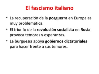 El fascismo italiano
• La recuperación de la posguerra en Europa es
muy problemática.
• El triunfo de la revolución socialista en Rusia
provoca temores y esperanzas.
• La burguesía apoya gobiernos dictatoriales
para hacer frente a sus temores.
 