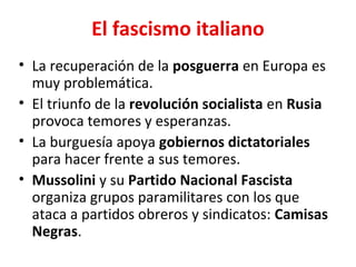 El fascismo italiano
• La recuperación de la posguerra en Europa es
muy problemática.
• El triunfo de la revolución socialista en Rusia
provoca temores y esperanzas.
• La burguesía apoya gobiernos dictatoriales
para hacer frente a sus temores.
• Mussolini y su Partido Nacional Fascista
organiza grupos paramilitares con los que
ataca a partidos obreros y sindicatos: Camisas
Negras.
 