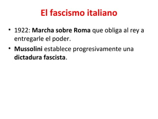 El fascismo italiano
• 1922: Marcha sobre Roma que obliga al rey a
entregarle el poder.
• Mussolini establece progresivamente una
dictadura fascista.
 