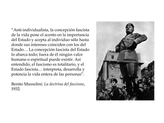 “Anti-individualista, la concepción fascista
de la vida pone el acento en la importancia
del Estado y acepta al individuo sólo hasta
donde sus intereses coinciden con los del
Estado… La concepción fascista del Estado
lo abarca todo; fuera de él ningún valor
humano o espiritual puede existir. Así
entendido, el fascismo es totalitario, y el
Estado fascista… interpreta, desarrolla y
potencia la vida entera de las personas”.

Benito Mussolini: La doctrina del fascismo,
1932.
 