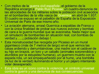 Con motivo de la  guerra civil española , el gobierno de la República encargó a  Pablo Ruiz Picasso  un cuadro-denuncia de las atrocidades de los militares sobre la población civil acaecidos en el bombardeo de la villa vasca de  Guernica  en abril de 1.937. El cuadro se expuso en el pabellón de España de la Exposición Universal de París de ese mismo año. La aviación alemana, arrasó Guernica a espaldas de Franco y con la única finalidad de probar sus nuevos aviones y bombas de cara a la guerra mundial que se avecinaba. Nada mejor que un simulacro de bombardeo en situación real, con bombas de verdad y......¡ población debajo !. Esta monstruosidad fue recogida por Picasso en un mural gigantesco (más de 7 metros de largo) en el que vemos las casas ardiendo y derrumbándose, una madre con el cadáver de su hijo en brazos, un toro y un caballo (animales sorprendidos y aturdidos por la estupidez humana), un guerrero muerto con la espada rota, un sol empequeñecido por el humo, una bombilla (la luz de la verdad) iluminando el horror y un pájaro intentando volar desesperado. Esta obra es un icono contra la violencia, un símbolo universal contra la guerra y una denuncia de sus consecuencias. 