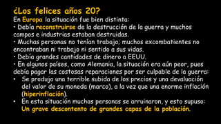 ¿Los felices años 20?
En Europa la situación fue bien distinta:
• Debía reconstruirse de la destrucción de la guerra y muchos
campos e industrias estaban destruidas.
• Muchas personas no tenían trabajo; muchos excombatientes no
encontraban ni trabajo ni sentido a sus vidas.
• Debía grandes cantidades de dinero a EEUU.
• En algunos países, como Alemania, la situación era aún peor, pues
debía pagar las costosas reparaciones por ser culpable de la guerra:
• Se produjo una terrible subida de los precios y una devaluación
del valor de su moneda (marco), a la vez que una enorme inflación
(hiperinflación).
• En esta situación muchas personas se arruinaron, y esto supuso:
Un grave descontento de grandes capas de la población.
 
