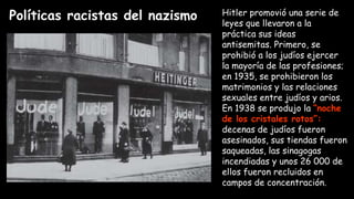Políticas racistas del nazismo Hitler promovió una serie de
leyes que llevaron a la
práctica sus ideas
antisemitas. Primero, se
prohibió a los judíos ejercer
la mayoría de las profesiones;
en 1935, se prohibieron los
matrimonios y las relaciones
sexuales entre judíos y arios.
En 1938 se produjo la “noche
de los cristales rotos”:
decenas de judíos fueron
asesinados, sus tiendas fueron
saqueadas, las sinagogas
incendiadas y unos 26 000 de
ellos fueron recluidos en
campos de concentración.
 