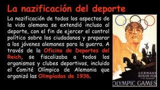 La nazificación del deporte
La nazificación de todos los aspectos de
la vida alemana se extendió incluso al
deporte, con el fin de ejercer el control
político sobre los ciudadanos y preparar
a los jóvenes alemanes para la guerra. A
través de la Oficina de Deportes del
Reich, se fiscalizaba a todos los
organismos y clubes deportivos, incluido
el Comité Olímpico de Alemania que
organizó las Olimpíadas de 1936.
 