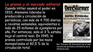 La prensa y el mercado editorial
Cuando Hitler asumió el poder en
1933, Alemania lideraba la
producción y circulación de
periódicos, con más de 4 700 diarios
y revistas semanales, equivalentes a
más de 25 millones de ejemplares por
año. Por entonces, solo el 3 % estaba
bajo el control nazi. En 1945, la
prensa controlada por los nazis
monopolizaba el 82,5 % de la
circulación total.
Der Stürmer (El Atacante) fue el más
reconocido periódico antisemita de la
Alemania nazi.
 
