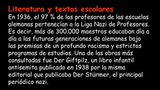 Literatura y textos escolares
En 1936, el 97 % de los profesores de las escuelas
alemanas pertenecían a la Liga Nazi de Profesores.
Es decir, más de 300.000 maestros educaban día a
día a las futuras generaciones de alemanes bajo
las premisas de un profundo racismo y estrictos
programas de estudios. Una de las obras más
consultadas fue Der Giftpilz, un libro infantil
antisemita publicado en 1938 por la misma
editorial que publicaba Der Stürmer, el principal
periódico nazi.
 