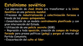 Estalinismo soviético
• La aspiración de José Stalin era transformar a la Unión
Soviética en una potencia mundial.
• Procesos de industrialización y colectivización forzosa a
través de los planes quinquenales.
• Consolidación de un modelo centralmente planificado y con
gran intervención del Estado.
• Utilización de una policía secreta (KGB).
• Represión a toda oposición, creación de campos de trabajo
forzado para presos políticos (gulag) y purgas al interior del
Partido Comunista.
• Exacerbación del culto al líder.
 