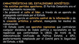 CARACTERÍSTICAS DEL ESTALINISMO SOVIÉTICO:
• No existían partidos opositores. El Partido Comunista era el
único legalmente reconocido.
• Se promovió el culto al líder, a través de un aparato de
propaganda controlado por el Estado.
• El Estado ejercía un estricto control de la información y de
la creación artística y cultural, manejando los medios de
comunicación.
• El Estado contó con aparatos represivos que controlaron
cualquier disidencia de índole política o nacionalista en las
repúblicas que conformaban la URSS. Se trató de la
Administración Unificada de Política Estatal, o GPU,
posteriormente remplazada por el Comité para la Seguridad
del Estado, o KGB.
 