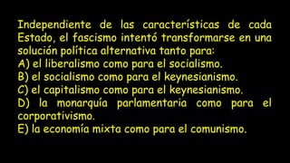 Independiente de las características de cada
Estado, el fascismo intentó transformarse en una
solución política alternativa tanto para:
A) el liberalismo como para el socialismo.
B) el socialismo como para el keynesianismo.
C) el capitalismo como para el keynesianismo.
D) la monarquía parlamentaria como para el
corporativismo.
E) la economía mixta como para el comunismo.
 