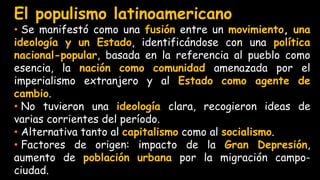 El populismo latinoamericano
• Se manifestó como una fusión entre un movimiento, una
ideología y un Estado, identificándose con una política
nacional-popular, basada en la referencia al pueblo como
esencia, la nación como comunidad amenazada por el
imperialismo extranjero y al Estado como agente de
cambio.
• No tuvieron una ideología clara, recogieron ideas de
varias corrientes del período.
• Alternativa tanto al capitalismo como al socialismo.
• Factores de origen: impacto de la Gran Depresión,
aumento de población urbana por la migración campo-
ciudad.
 