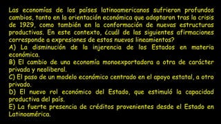 Las economías de los países latinoamericanos sufrieron profundos
cambios, tanto en la orientación económica que adoptaron tras la crisis
de 1929, como también en la conformación de nuevas estructuras
productivas. En este contexto, ¿cuál de las siguientes afirmaciones
corresponde a expresiones de estos nuevos lineamientos?
A) La disminución de la injerencia de los Estados en materia
económica.
B) El cambio de una economía monoexportadora a otra de carácter
privada y neoliberal.
C) El paso de un modelo económico centrado en el apoyo estatal, a otro
privado.
D) El nuevo rol económico del Estado, que estimuló la capacidad
productiva del país.
E) La fuerte presencia de créditos provenientes desde el Estado en
Latinoamérica.
 
