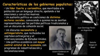 Características de los gobiernos populistas:
Juan Domingo Perón
en Argentina
Lázaro Cárdenas en
México
Getulio
Vargas en
Brasil
• Un líder fuerte y carismático, que movilizaba a la
población con un lenguaje directo, apelando a las
emociones y con actos masivos.
• Un sustento político en coaliciones de distintos
sectores sociales, convocando a quienes no se sentían
representados por los partidos políticos tradicionales y
con un discurso de cohesión social.
• Un discurso nacionalista y
antiimperialista, que rechazaba los
capitales extranjeros y el
intervencionismo de Estados Unidos.
• Una política económica con mayor
control estatal de la economía, con
programas de industrialización y
nacionalizaciones.
 