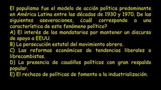 El populismo fue el modelo de acción política predominante
en América Latina entre las décadas de 1930 y 1970. De las
siguientes aseveraciones, ¿cuál corresponde a una
característica de este fenómeno político?
A) El interés de los mandatarios por mantener un discurso
de apoyo a EEUU.
B) La persecución estatal del movimiento obrero.
C) Las reformas económicas de tendencias liberales o
librecambistas.
D) La presencia de caudillos políticos con gran respaldo
popular.
E) El rechazo de políticas de fomento a la industrialización.
 