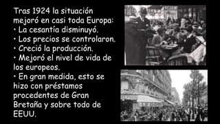 Tras 1924 la situación
mejoró en casi toda Europa:
• La cesantía disminuyó.
• Los precios se controlaron.
• Creció la producción.
• Mejoró el nivel de vida de
los europeos.
• En gran medida, esto se
hizo con préstamos
procedentes de Gran
Bretaña y sobre todo de
EEUU.
 
