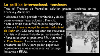 • Alemania había perdido territorios y debía
pagar enormes reparaciones a Francia.
• Con la crisis que sufrió no pudo pagarlas y
entonces Francia ocupó la región industrial
de Ruhr en 1923 para explotar sus recursos:
la crisis y el resentimiento se incrementaron.
• Para solucionar el problema EEUU aprobó
el Plan Dawes: Alemania recibió un gran
préstamo de EEUU para poder pagar sus
reparaciones a los aliados y así estos pagar
las suyas a EEUU.
La política internacional: tensiones
Tras el Tratado de Versalles existían graves tensiones entre
Francia y Alemania:
 