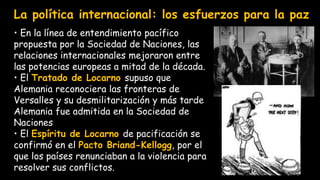 • En la línea de entendimiento pacífico
propuesta por la Sociedad de Naciones, las
relaciones internacionales mejoraron entre
las potencias europeas a mitad de la década.
• El Tratado de Locarno supuso que
Alemania reconociera las fronteras de
Versalles y su desmilitarización y más tarde
Alemania fue admitida en la Sociedad de
Naciones
• El Espíritu de Locarno de pacificación se
confirmó en el Pacto Briand-Kellogg, por el
que los países renunciaban a la violencia para
resolver sus conflictos.
La política internacional: los esfuerzos para la paz
 