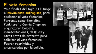 El voto femenino
Ya a finales del siglo XIX surge
el movimiento sufragista, para
reclamar el voto femenino.
Personas como Emmeline
Pankhurst o Carrie Chapman
organizaron boicots,
manifestaciones, desfiles y
otros actos de protesta para
solicitar el voto femenino.
Fueron reprimidas y
encarceladas por la policía.
 