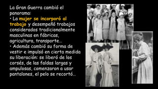 La Gran Guerra cambió el
panorama:
• La mujer se incorporó al
trabajo y desempeñó trabajos
considerados tradicionalmente
masculinas en fábricas,
agricultura, transporte…
• Además cambió su forma de
vestir e impulsó en cierta medida
su liberación: se liberó de los
corsés, de las faldas largas y
ampulosas, comenzaron a usar
pantalones, el pelo se recortó…
 