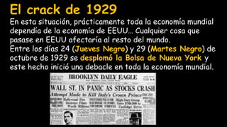 El crack de 1929
En esta situación, prácticamente toda la economía mundial
dependía de la economía de EEUU… Cualquier cosa que
pasase en EEUU afectaría al resto del mundo.
Entre los días 24 (Jueves Negro) y 29 (Martes Negro) de
octubre de 1929 se desplomó la Bolsa de Nueva York y
este hecho inició una debacle en toda la economía mundial.
 