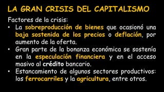LA GRAN CRISIS DEL CAPITALISMO
Factores de la crisis:
• La sobreproducción de bienes que ocasionó una
baja sostenida de los precios o deflación, por
aumento de la oferta.
• Gran parte de la bonanza económica se sostenía
en la especulación financiera y en el acceso
masivo al crédito bancario.
• Estancamiento de algunos sectores productivos:
los ferrocarriles y la agricultura, entre otros.
 