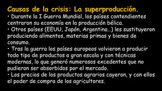 Causas de la crisis: La superproducción.
• Durante la I Guerra Mundial, los países contendientes
centraron su economía en la producción bélica.
• Otros países (EEUU, Japón, Argentina…) les sustituyeron
produciendo alimentos, materias primas y bienes de
consumo.
• Tras la guerra los países europeos volvieron a producir
todo tipo de productos a gran escala y con técnicas
modernas, lo que generó numerosos excedentes que no
pudieron ser absorbidos por el mercado.
• Los precios de los productos agrarios cayeron, y con ellos
el poder de compra de los agricultores.
 