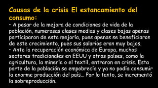 Causas de la crisis El estancamiento del
consumo:
• A pesar de la mejora de condiciones de vida de la
población, numerosas clases medias y clases bajas apenas
participaron de esta mejoría, pues apenas se beneficiaron
de este crecimiento, pues sus salarios eran muy bajos.
• Ante la recuperación económica de Europa, muchos
sectores tradicionales en EEUU y otros países, como la
agricultura, la minería o el textil, entraron en crisis. Esta
parte de la población se empobrecía y ya no podía consumir
la enorme producción del país… Por lo tanto, se incrementó
la sobreproducción.
 