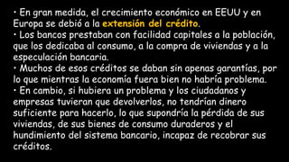 • En gran medida, el crecimiento económico en EEUU y en
Europa se debió a la extensión del crédito.
• Los bancos prestaban con facilidad capitales a la población,
que los dedicaba al consumo, a la compra de viviendas y a la
especulación bancaria.
• Muchos de esos créditos se daban sin apenas garantías, por
lo que mientras la economía fuera bien no habría problema.
• En cambio, si hubiera un problema y los ciudadanos y
empresas tuvieran que devolverlos, no tendrían dinero
suficiente para hacerlo, lo que supondría la pérdida de sus
viviendas, de sus bienes de consumo duraderos y el
hundimiento del sistema bancario, incapaz de recobrar sus
créditos.
 
