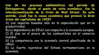 Uno de los procesos emblemáticos del periodo de
Entreguerras, desde el punto de vista económico, fue la
internacionalización de la Crisis de Wall Street. En este
sentido, ¿cuál fue la causa económica que provocó la Gran
Crisis del capitalismo de 1929?
A) Los negocios basados más en la especulación que en la
productividad.
B) La dependencia de EEUU con respecto a la economía europea.
C) El alza en el precio de los combustibles en el comercio
mundial.
D) La competencia con la economía central planificada de la
URSS.
E) La fuerte injerencia del Estado norteamericano en la
economía.
 