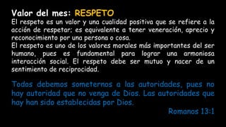 Todos debemos someternos a las autoridades, pues no
hay autoridad que no venga de Dios. Las autoridades que
hay han sido establecidas por Dios.
Romanos 13:1
Valor del mes: RESPETO
El respeto es un valor y una cualidad positiva que se refiere a la
acción de respetar; es equivalente a tener veneración, aprecio y
reconocimiento por una persona o cosa.
El respeto es uno de los valores morales más importantes del ser
humano, pues es fundamental para lograr una armoniosa
interacción social. El respeto debe ser mutuo y nacer de un
sentimiento de reciprocidad.
 