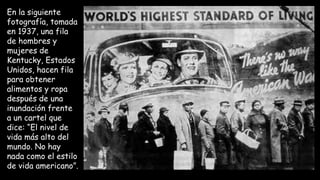 En la siguiente
fotografía, tomada
en 1937, una fila
de hombres y
mujeres de
Kentucky, Estados
Unidos, hacen fila
para obtener
alimentos y ropa
después de una
inundación frente
a un cartel que
dice: “El nivel de
vida más alto del
mundo. No hay
nada como el estilo
de vida americano”.
 