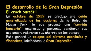 El desarrollo de la Gran Depresión
El crack bursátil
En octubre de 1929 se produjo una caída
generalizada de las acciones de la Bolsa de
Nueva York, lo que provocó una “corrida
bancaria”: empresas y personas vendieron sus
acciones y retiraron sus ahorros de los bancos.
Esto generó un colapso del sistema económico y
financiero, iniciándose la Gran Depresión.
 