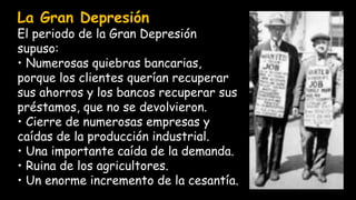 La Gran Depresión
El periodo de la Gran Depresión
supuso:
• Numerosas quiebras bancarias,
porque los clientes querían recuperar
sus ahorros y los bancos recuperar sus
préstamos, que no se devolvieron.
• Cierre de numerosas empresas y
caídas de la producción industrial.
• Una importante caída de la demanda.
• Ruina de los agricultores.
• Un enorme incremento de la cesantía.
 