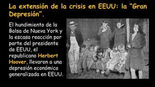 La extensión de la crisis en EEUU: la “Gran
Depresión”.
El hundimiento de la
Bolsa de Nueva York y
la escasa reacción por
parte del presidente
de EEUU, el
republicano Herbert
Hoover, llevaron a una
depresión económica
generalizada en EEUU.
 
