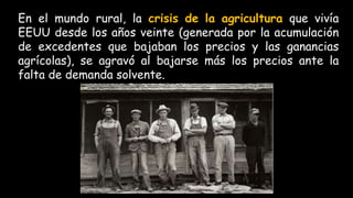 En el mundo rural, la crisis de la agricultura que vivía
EEUU desde los años veinte (generada por la acumulación
de excedentes que bajaban los precios y las ganancias
agrícolas), se agravó al bajarse más los precios ante la
falta de demanda solvente.
 