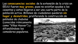 Las consecuencias sociales de la extensión de la crisis en
EEUU fueron muy graves, pues no existían ayudas a los
cesantes y estos llegaron a ser una cuarta parte de la
población activa. Millones de ciudadanos quedaron sin
hogar y desnutridos, proliferando la construcción de
poblados de chabolas
(conocidos irónicamente
como “Villas Hoover”) y
difundiéndose los
comedores populares.
 