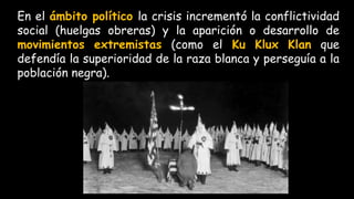 En el ámbito político la crisis incrementó la conflictividad
social (huelgas obreras) y la aparición o desarrollo de
movimientos extremistas (como el Ku Klux Klan que
defendía la superioridad de la raza blanca y perseguía a la
población negra).
 