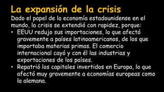 La expansión de la crisis
Dado el papel de la economía estadounidense en el
mundo, la crisis se extendió con rapidez, porque:
• EEUU redujo sus importaciones, lo que afectó
gravemente a países latinoamericanos, de los que
importaba materias primas. El comercio
internacional cayó y con él las industrias y
exportaciones de los países.
• Repatrió los capitales invertidos en Europa, lo que
afectó muy gravemente a economías europeas como
la alemana.
 