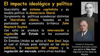 Descrédito del sistema capitalista y su
modelo político: la democracia liberal.
Surgimiento de políticas económicas distintas
al liberalismo clásico, basadas en los
postulados del economista británico John
Maynard Keynes.
Con esto se produce la intervención y
regulación del Estado en las economías
nacionales.
En Estados Unidos se aplica el New Deal, bajo
el cual el Estado pone énfasis en las obras
públicas, la expansión del empleo y la
regulación del mercado, entre otras medidas.
El impacto ideológico y político
 