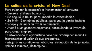 La salida de la crisis: el New Deal
Para relanzar la economía e incrementar el consumo:
• Saneó el sistema bancario.
• Se reguló la Bolsa, para impedir la especulación.
• Se invirtió en obras públicas, para que la gente tuviera
trabajo y se incrementase la demanda.
• Ayudó a las grandes empresas, estimulando la inversión,
para crear empleo.
• Subvencionó la agricultura para que produjeran menos e
incrementar el valor de sus productos.
• Mejoró las condiciones laborales: reducción de la jornada,
salarios mínimos, desempleo….
 