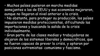 • Muchos países pusieron en marcha medidas
semejantes a las de EEUU y sus economías mejoraron,
aunque no llegaron al nivel anterior a la crisis.
• No obstante, para proteger su producción, los países
impusieron medidas proteccionistas, dificultando las
importaciones y buscando la salida de la crisis
individualmente.
• Gran parte de las clases medias y trabajadoras se
alejaron de los sistemas liberales y democráticos, que
no fueron capaces de prever la crisis, y optaron por
posiciones extremistas: comunismo y fascismo.
 