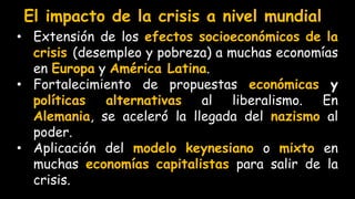 El impacto de la crisis a nivel mundial
• Extensión de los efectos socioeconómicos de la
crisis (desempleo y pobreza) a muchas economías
en Europa y América Latina.
• Fortalecimiento de propuestas económicas y
políticas alternativas al liberalismo. En
Alemania, se aceleró la llegada del nazismo al
poder.
• Aplicación del modelo keynesiano o mixto en
muchas economías capitalistas para salir de la
crisis.
 