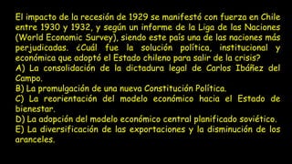 El impacto de la recesión de 1929 se manifestó con fuerza en Chile
entre 1930 y 1932, y según un informe de la Liga de las Naciones
(World Economic Survey), siendo este país una de las naciones más
perjudicadas. ¿Cuál fue la solución política, institucional y
económica que adoptó el Estado chileno para salir de la crisis?
A) La consolidación de la dictadura legal de Carlos Ibáñez del
Campo.
B) La promulgación de una nueva Constitución Política.
C) La reorientación del modelo económico hacia el Estado de
bienestar.
D) La adopción del modelo económico central planificado soviético.
E) La diversificación de las exportaciones y la disminución de los
aranceles.
 