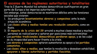El ascenso de los regímenes autoritarios y totalitarios
Tras la I Guerra Mundial los estados democráticos sustituyeron en gran
parte de Europa a los imperios autoritarios.
Sin embargo, estas democracias se mostraron débiles ante las tensiones
sociales que vivieron:
1. Se produjeron levantamientos obreros y campesinos ante la mala
situación económica.
2. Las clases altas y medias temían una revolución comunista, como en
Rusia.
3. El impacto de la crisis del 29 arruinó a muchas clases medias y muchas
personas se radicalizaron y optaron por posiciones más extremistas:
• Los partidos tradicionales democráticos perdieron apoyo, y se les culpó
de su incapacidad para hacer frente a la crisis.
• Los obreros y campesinos optaron aumentaron su apoyo a los partidos
comunistas.
• Las clases altas y medias, que temían la revolución y deseaban estabilidad,
apoyaron a líderes autoritarios y partidos fascistas.
 